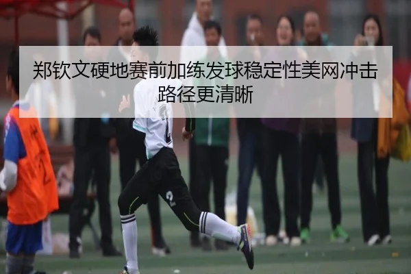 郑钦文硬地赛前加练发球稳定性美网冲击路径更清晰